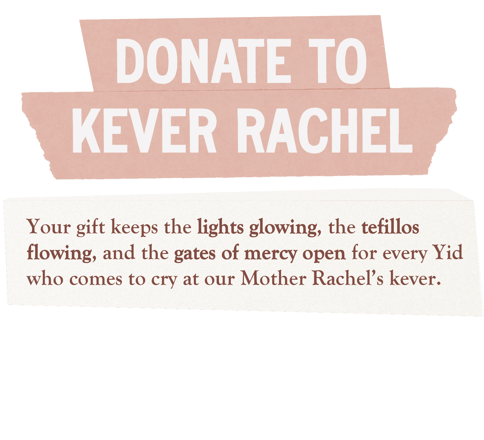 Donate to Keren Kever Rachel. Your gift keeps the lights glowing, the tefillos flowing, and the gates of mercy open for every Yid who comes to cry at our Moth..